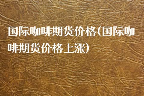 国际咖啡期货价格(国际咖啡期货价格上涨)