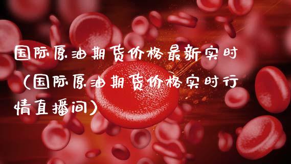 国际原油期货价格最新实时（国际原油期货价格实时行情直播间）