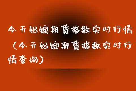 今天铝锭期货指数实时行情（今天铝锭期货指数实时行情查询）