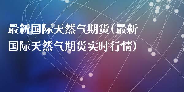 最新国际天然气期货(最新国际天然气期货实时行情)