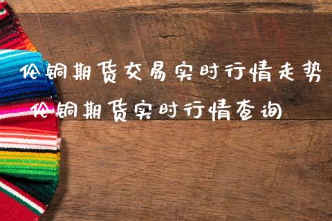 伦铜期货交易实时行情走势 伦铜期货实时行情查询