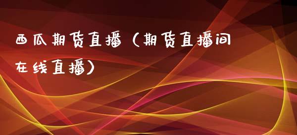 西瓜期货直播（期货直播间在线直播）