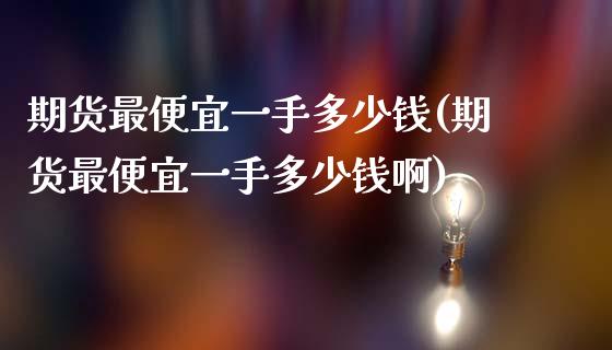 期货最便宜一手多少钱(期货最便宜一手多少钱啊)