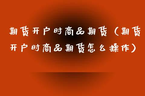 期货开户时商品期货（期货开户时商品期货怎么操作）