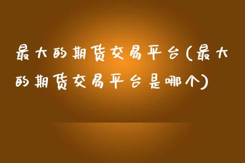 最大的期货交易平台(最大的期货交易平台是哪个)