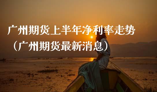 广州期货上半年净利率走势（广州期货最新消息）