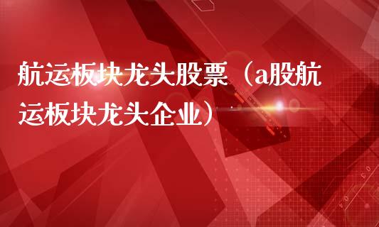 航运板块龙头股票（a股航运板块龙头企业）