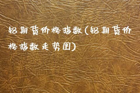 铝期货价格指数(铝期货价格指数走势图)