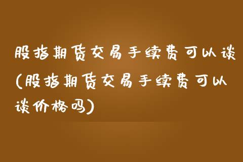 股指期货交易手续费可以谈(股指期货交易手续费可以谈价格吗)