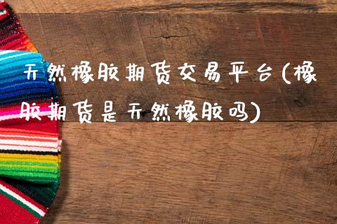 天然橡胶期货交易平台(橡胶期货是天然橡胶吗)