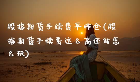 股指期货手续费平昨仓(股指期货手续费这么高还能怎么玩)