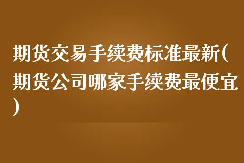 期货交易手续费标准最新(期货公司哪家手续费最便宜)