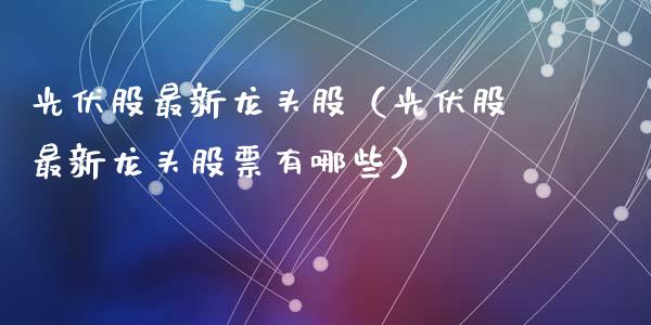 光伏股最新龙头股（光伏股最新龙头股票有哪些）
