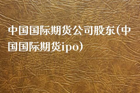 中国国际期货公司股东(中国国际期货ipo)