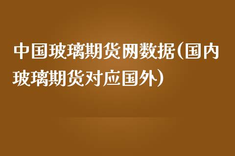 中国玻璃期货网数据(国内玻璃期货对应国外)