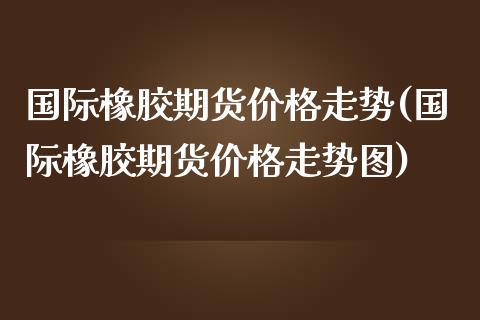 国际橡胶期货价格走势(国际橡胶期货价格走势图)