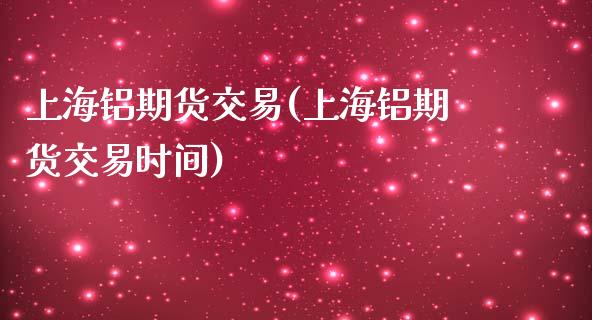 上海铝期货交易(上海铝期货交易时间)