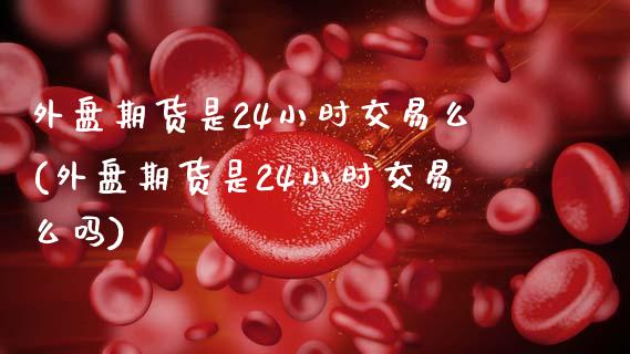 外盘期货是24小时交易么(外盘期货是24小时交易么吗)