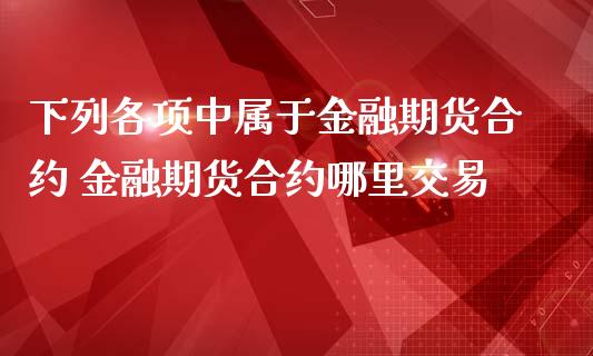 下列各项中属于金融期货合约 金融期货合约哪里交易