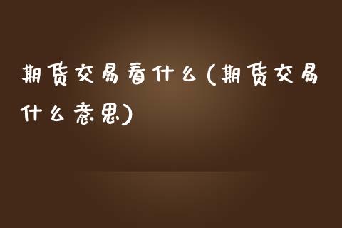 期货交易看什么(期货交易什么意思)