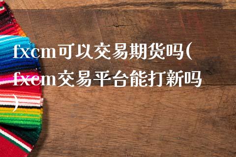 fxcm可以交易期货吗(fxcm交易平台能打新吗)