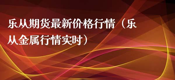 乐从期货最新价格行情（乐从金属行情实时）