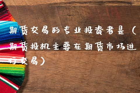 期货交易的专业投资者是（期货投机主要在期货市场进行交易）
