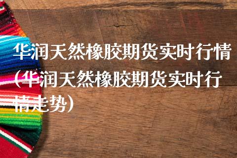 华润天然橡胶期货实时行情(华润天然橡胶期货实时行情走势)