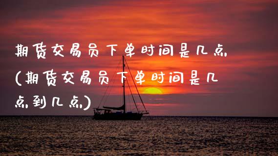 期货交易员下单时间是几点(期货交易员下单时间是几点到几点)
