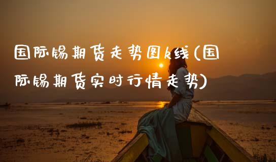 国际锡期货走势图k线(国际锡期货实时行情走势)