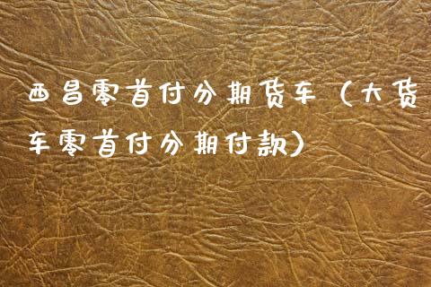 西昌零分期货车（大货车零分期付款）