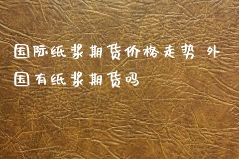 国际纸浆期货价格走势 外国有纸浆期货吗