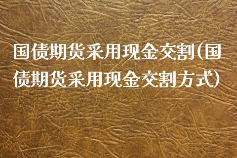 国债期货采用现金交割(国债期货采用现金交割方式)