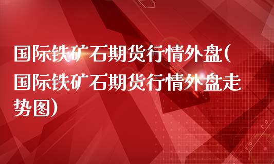 国际铁矿石期货行情外盘(国际铁矿石期货行情外盘走势图)