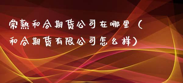 常熟和合期货公司在哪里（和合期货有限公司怎么样）