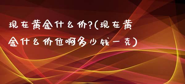 现在黄金什么价?(现在黄金什么价位啊多少钱一克)
