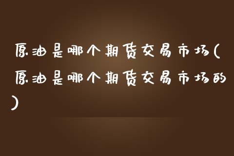 原油是哪个期货交易市场(原油是哪个期货交易市场的)