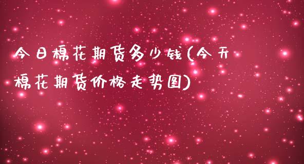 今日棉花期货多少钱(今天棉花期货价格走势图)