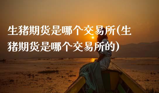 生猪期货是哪个交易所(生猪期货是哪个交易所的)