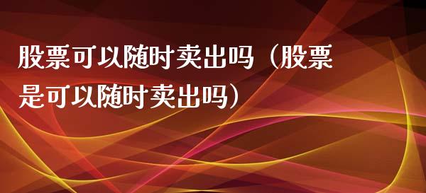 股票可以随时卖出吗（股票是可以随时卖出吗）