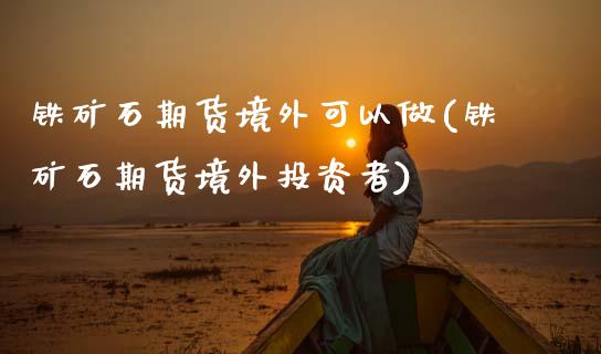 铁矿石期货境外可以做(铁矿石期货境外投资者)