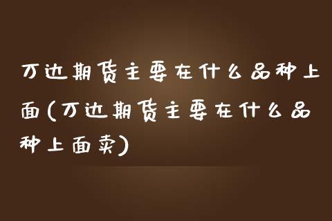 万达期货主要在什么品种上面(万达期货主要在什么品种上面卖)