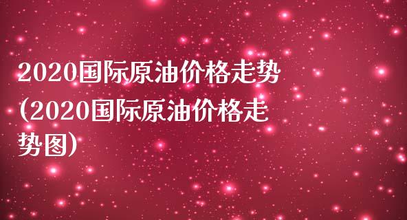 2020国际原油价格走势(2020国际原油价格走势图)
