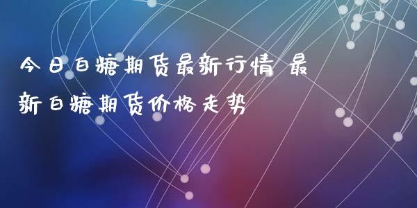 今日白糖期货最新行情 最新白糖期货价格走势