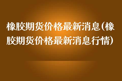 橡胶期货价格最新消息(橡胶期货价格最新消息行情)