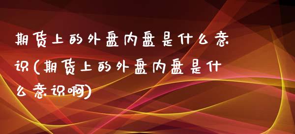 期货上的外盘内盘是什么意识(期货上的外盘内盘是什么意识啊)