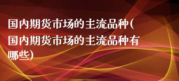 国内期货市场的主流品种(国内期货市场的主流品种有哪些)