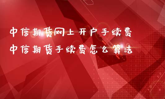 中信期货网上开户手续费 中信期货手续费怎么算法
