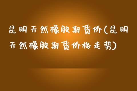 昆明天然橡胶期货价(昆明天然橡胶期货价格走势)