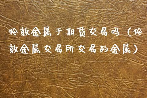 伦敦金属于期货交易吗（伦敦金属交易所交易的金属）_https://www.dglong8.com_股票理财_第1张